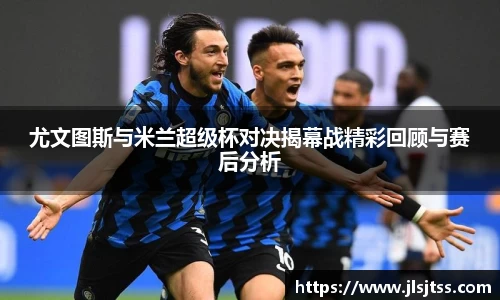 尤文图斯与米兰超级杯对决揭幕战精彩回顾与赛后分析