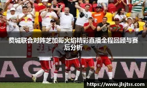 费城联合对阵芝加哥火焰精彩直播全程回顾与赛后分析