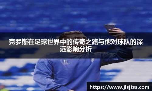 克罗斯在足球世界中的传奇之路与他对球队的深远影响分析