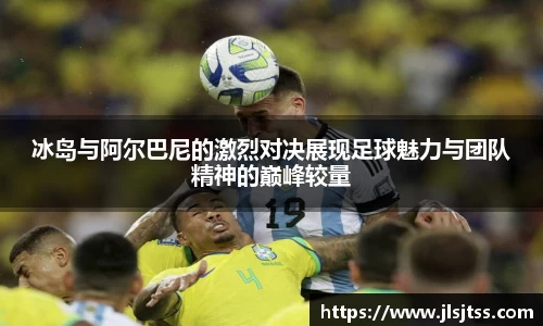 冰岛与阿尔巴尼的激烈对决展现足球魅力与团队精神的巅峰较量