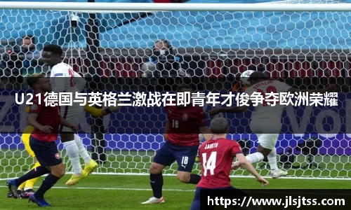U21德国与英格兰激战在即青年才俊争夺欧洲荣耀