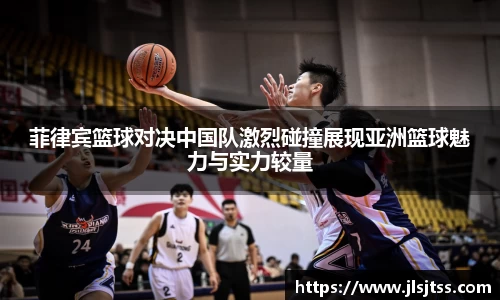 菲律宾篮球对决中国队激烈碰撞展现亚洲篮球魅力与实力较量